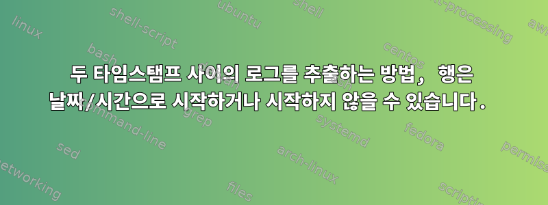 두 타임스탬프 사이의 로그를 추출하는 방법, 행은 날짜/시간으로 시작하거나 시작하지 않을 수 있습니다.