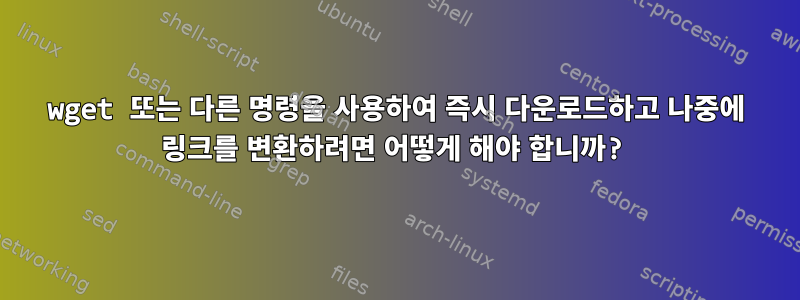 wget 또는 다른 명령을 사용하여 즉시 다운로드하고 나중에 링크를 변환하려면 어떻게 해야 합니까?