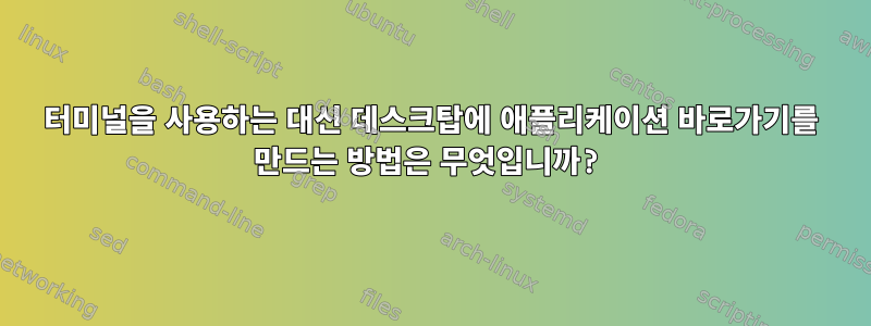 터미널을 사용하는 대신 데스크탑에 애플리케이션 바로가기를 만드는 방법은 무엇입니까?