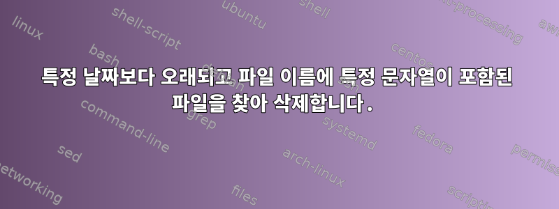 특정 날짜보다 오래되고 파일 이름에 특정 문자열이 포함된 파일을 찾아 삭제합니다.