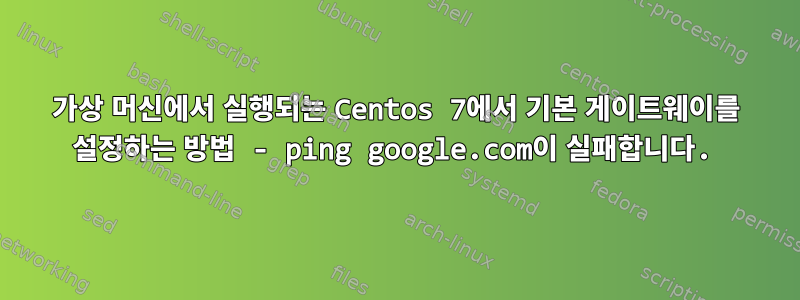 가상 머신에서 실행되는 Centos 7에서 기본 게이트웨이를 설정하는 방법 - ping google.com이 실패합니다.