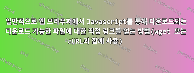 일반적으로 웹 브라우저에서 Javascript를 통해 다운로드되는 다운로드 가능한 파일에 대한 직접 링크를 얻는 방법(wget 또는 cURL과 함께 사용)