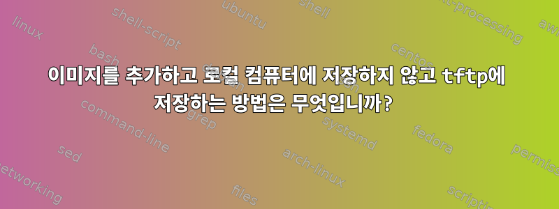 이미지를 추가하고 로컬 컴퓨터에 저장하지 않고 tftp에 저장하는 방법은 무엇입니까?