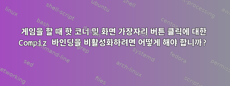 게임을 할 때 핫 코너 및 화면 가장자리 버튼 클릭에 대한 Compiz 바인딩을 비활성화하려면 어떻게 해야 합니까?