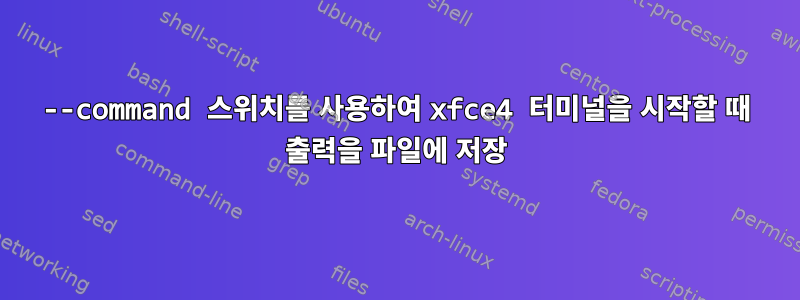 --command 스위치를 사용하여 xfce4 터미널을 시작할 때 출력을 파일에 저장