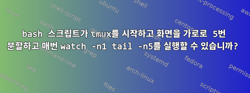 bash 스크립트가 tmux를 시작하고 화면을 가로로 5번 분할하고 매번 watch -n1 tail -n5를 실행할 수 있습니까?