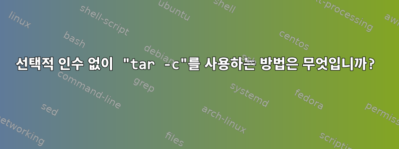 선택적 인수 없이 "tar -c"를 사용하는 방법은 무엇입니까?