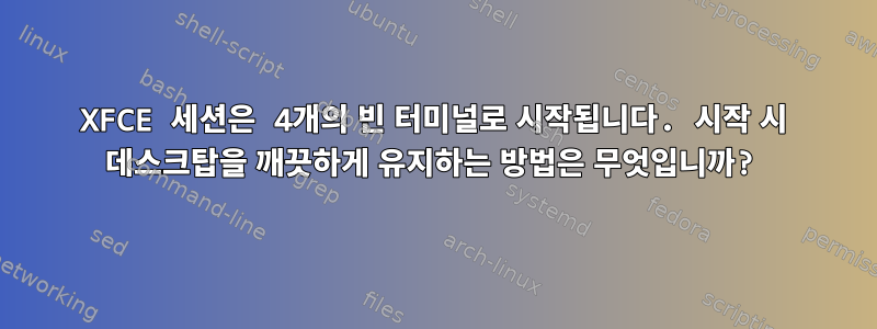 XFCE 세션은 4개의 빈 터미널로 시작됩니다. 시작 시 데스크탑을 깨끗하게 유지하는 방법은 무엇입니까?