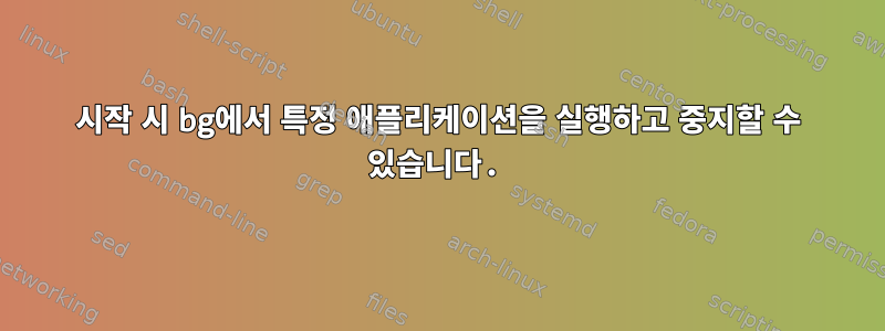 시작 시 bg에서 특정 애플리케이션을 실행하고 중지할 수 있습니다.