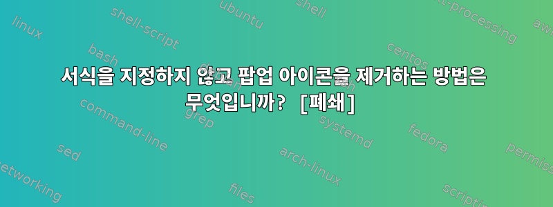 서식을 지정하지 않고 팝업 아이콘을 제거하는 방법은 무엇입니까? [폐쇄]