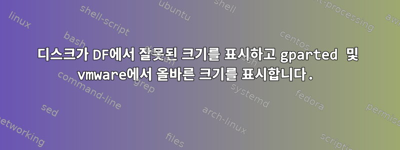 디스크가 DF에서 잘못된 크기를 표시하고 gparted 및 vmware에서 올바른 크기를 표시합니다.