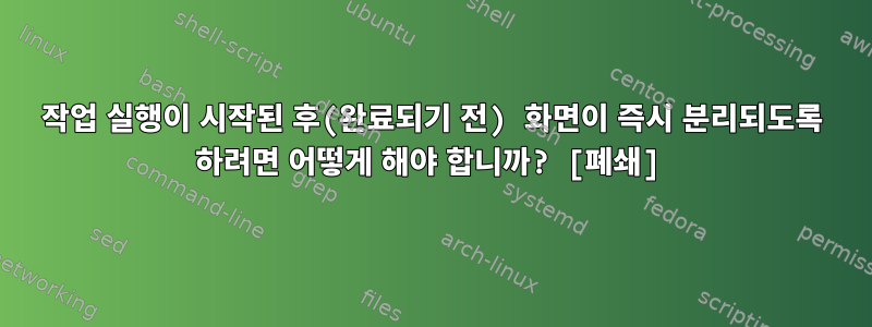 작업 실행이 시작된 후(완료되기 전) 화면이 즉시 분리되도록 하려면 어떻게 해야 합니까? [폐쇄]