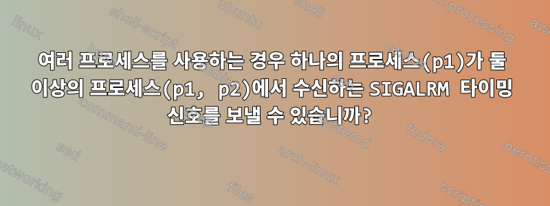 여러 프로세스를 사용하는 경우 하나의 프로세스(p1)가 둘 이상의 프로세스(p1, p2)에서 수신하는 SIGALRM 타이밍 신호를 보낼 수 있습니까?