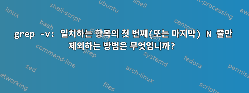 grep -v: 일치하는 항목의 첫 번째(또는 마지막) N 줄만 제외하는 방법은 무엇입니까?