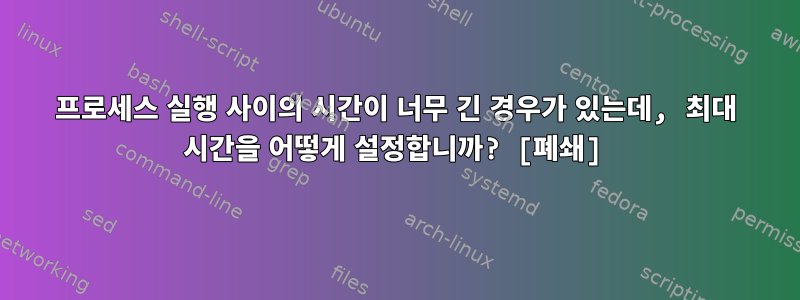 프로세스 실행 사이의 시간이 너무 긴 경우가 있는데, 최대 시간을 어떻게 설정합니까? [폐쇄]