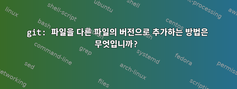 git: 파일을 다른 파일의 버전으로 추가하는 방법은 무엇입니까?