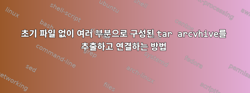 초기 파일 없이 여러 부분으로 구성된 tar arcvhive를 추출하고 연결하는 방법