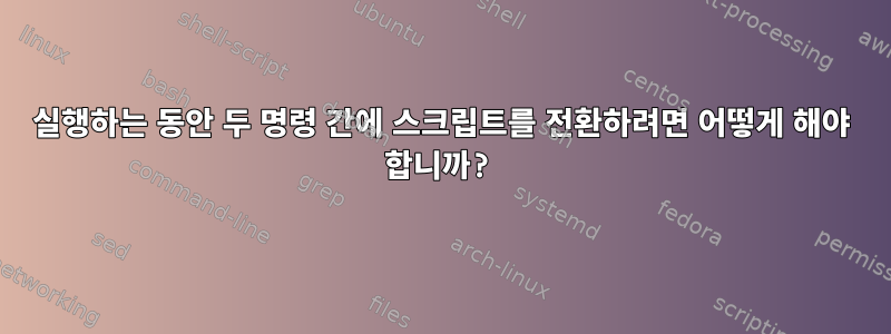 실행하는 동안 두 명령 간에 스크립트를 전환하려면 어떻게 해야 합니까?