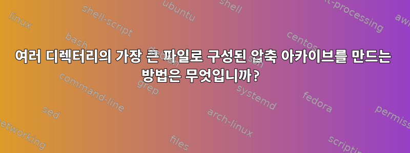 여러 디렉터리의 가장 큰 파일로 구성된 압축 아카이브를 만드는 방법은 무엇입니까?