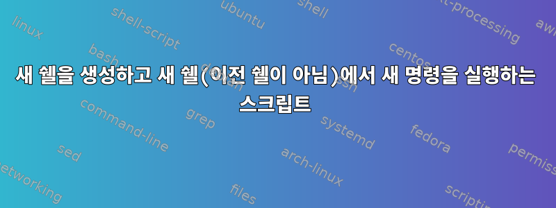 새 쉘을 생성하고 새 쉘(이전 쉘이 아님)에서 새 명령을 실행하는 스크립트