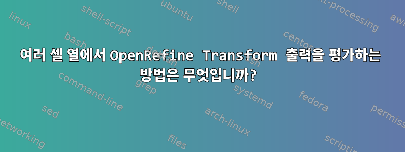 여러 셀 열에서 OpenRefine Transform 출력을 평가하는 방법은 무엇입니까?