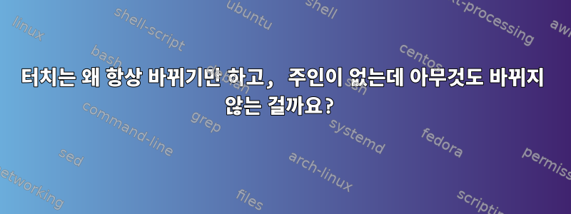 터치는 왜 항상 바뀌기만 하고, 주인이 없는데 아무것도 바뀌지 않는 걸까요?