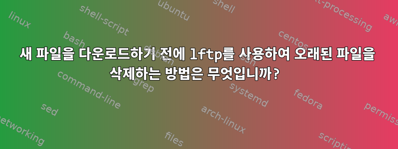 새 파일을 다운로드하기 전에 lftp를 사용하여 오래된 파일을 삭제하는 방법은 무엇입니까?