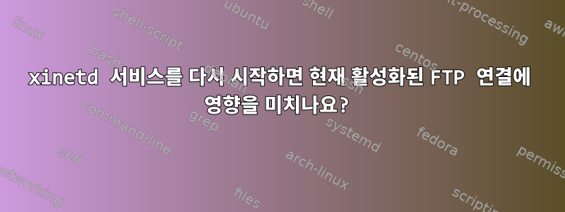 xinetd 서비스를 다시 시작하면 현재 활성화된 FTP 연결에 영향을 미치나요?