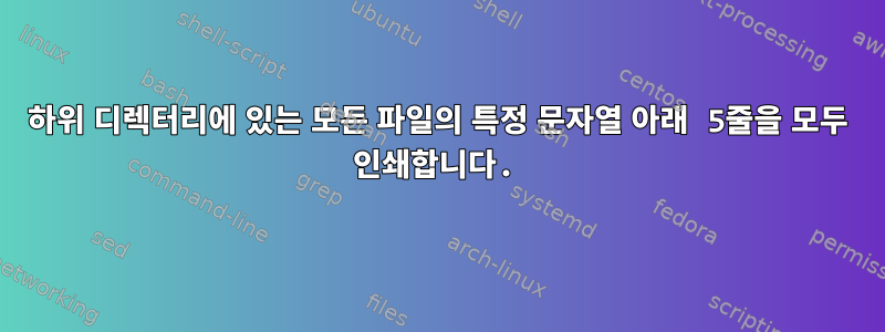 하위 디렉터리에 있는 모든 파일의 특정 문자열 아래 5줄을 모두 인쇄합니다.