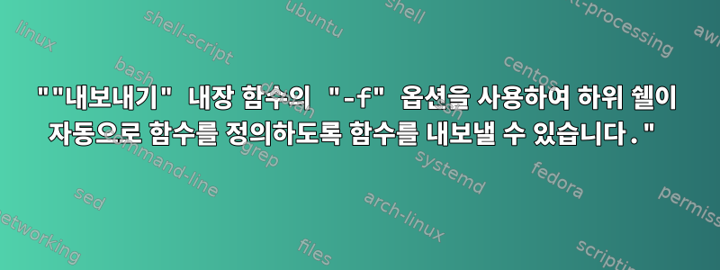 ""내보내기" 내장 함수의 "-f" 옵션을 사용하여 하위 쉘이 자동으로 함수를 정의하도록 함수를 내보낼 수 있습니다."