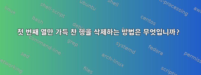 첫 번째 열만 가득 찬 행을 삭제하는 방법은 무엇입니까?