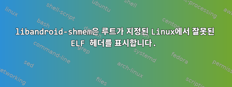 libandroid-shmem은 루트가 지정된 Linux에서 잘못된 ELF 헤더를 표시합니다.