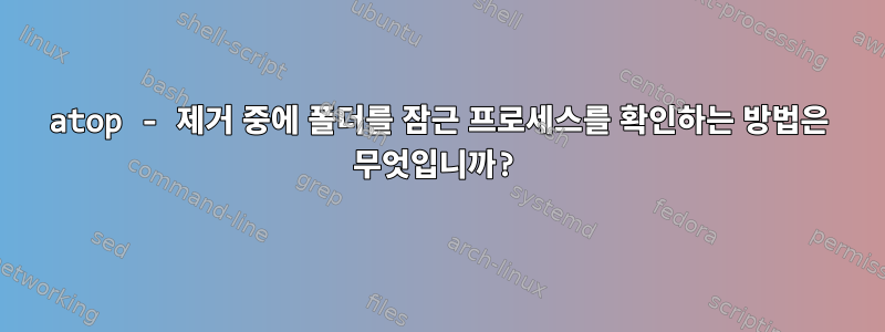 atop - 제거 중에 폴더를 잠근 프로세스를 확인하는 방법은 무엇입니까?