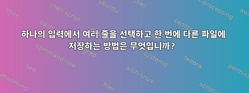 하나의 입력에서 여러 줄을 선택하고 한 번에 다른 파일에 저장하는 방법은 무엇입니까?