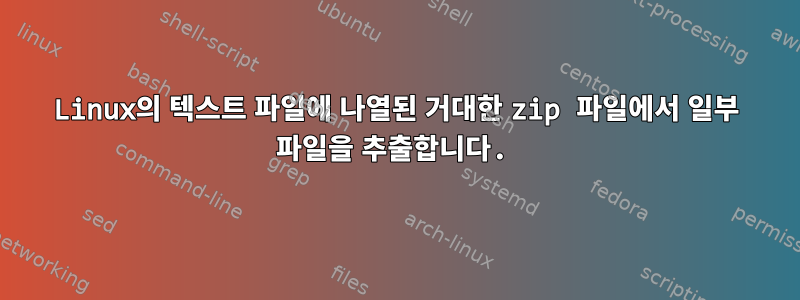 Linux의 텍스트 파일에 나열된 거대한 zip 파일에서 일부 파일을 추출합니다.