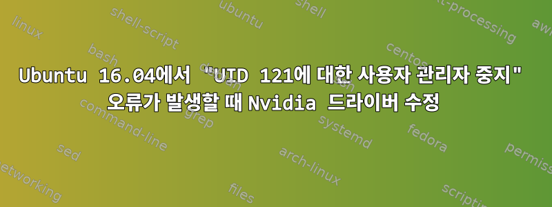 Ubuntu 16.04에서 "UID 121에 대한 사용자 관리자 중지" 오류가 발생할 때 Nvidia 드라이버 수정