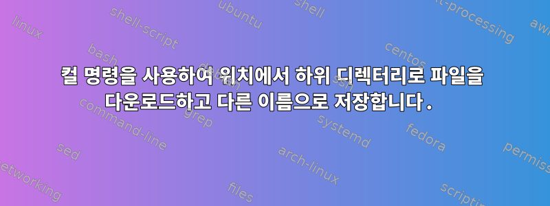 컬 명령을 사용하여 위치에서 하위 디렉터리로 파일을 다운로드하고 다른 이름으로 저장합니다.