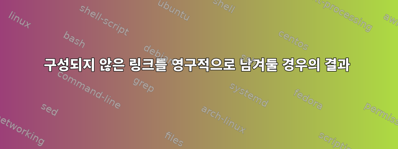 구성되지 않은 링크를 영구적으로 남겨둘 경우의 결과