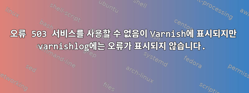 오류 503 서비스를 사용할 수 없음이 Varnish에 표시되지만 varnishlog에는 오류가 표시되지 않습니다.