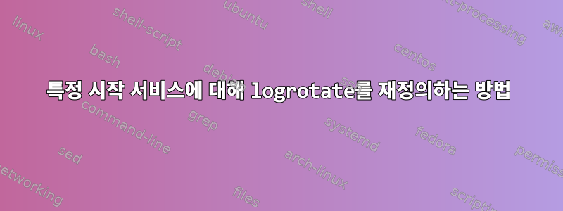 특정 시작 서비스에 대해 logrotate를 재정의하는 방법