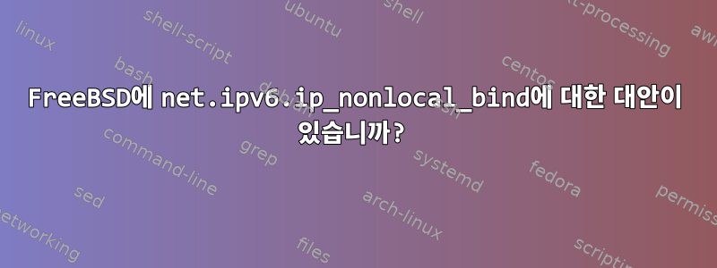 FreeBSD에 net.ipv6.ip_nonlocal_bind에 대한 대안이 있습니까?