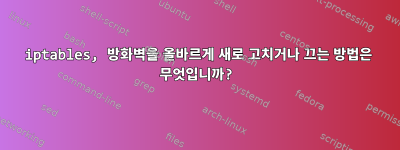 iptables, 방화벽을 올바르게 새로 고치거나 끄는 방법은 무엇입니까?