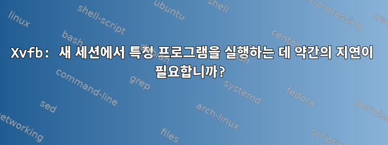 Xvfb: 새 세션에서 특정 프로그램을 실행하는 데 약간의 지연이 필요합니까?