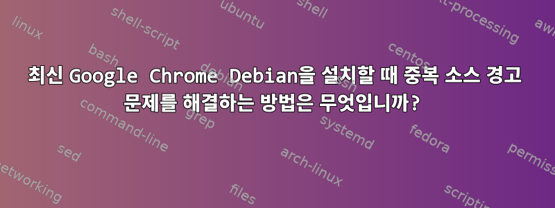 최신 Google Chrome Debian을 설치할 때 중복 소스 경고 문제를 해결하는 방법은 무엇입니까?