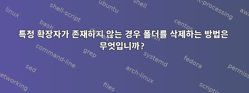 특정 확장자가 존재하지 않는 경우 폴더를 삭제하는 방법은 무엇입니까?