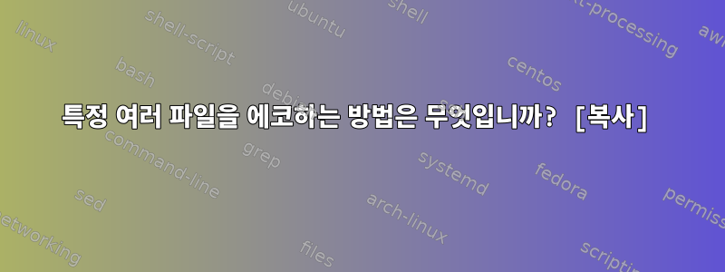 특정 여러 파일을 에코하는 방법은 무엇입니까? [복사]