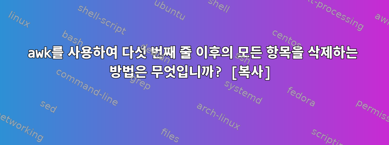 awk를 사용하여 다섯 번째 줄 이후의 모든 항목을 삭제하는 방법은 무엇입니까? [복사]