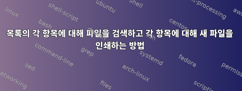 목록의 각 항목에 대해 파일을 검색하고 각 항목에 대해 새 파일을 인쇄하는 방법