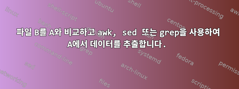 파일 B를 A와 비교하고 awk, sed 또는 grep을 사용하여 A에서 데이터를 추출합니다.