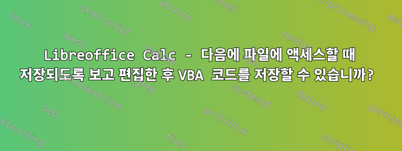 Libreoffice Calc - 다음에 파일에 액세스할 때 저장되도록 보고 편집한 후 VBA 코드를 저장할 수 있습니까?